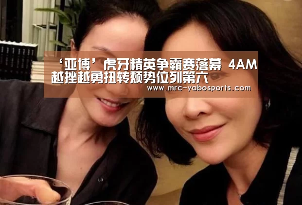 ‘亚博’虎牙精英争霸赛落幕 4AM越挫越勇扭转颓势位列第六(图1) 亚博